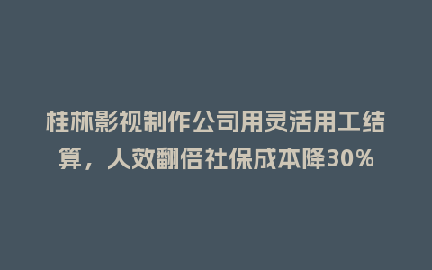 桂林影视制作公司用灵活用工结算，人效翻倍社保成本降30%咋做到的？