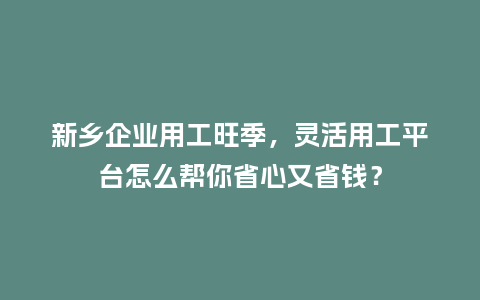 新乡企业用工旺季，灵活用工平台怎么帮你省心又省钱？
