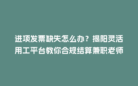 进项发票缺失怎么办？揭阳灵活用工平台教你合规结算兼职老师