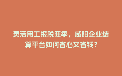 灵活用工报税旺季，咸阳企业结算平台如何省心又省钱？