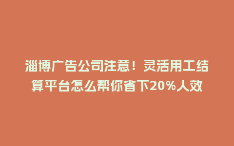 淄博广告公司注意！灵活用工结算平台怎么帮你省下20%人效成本？