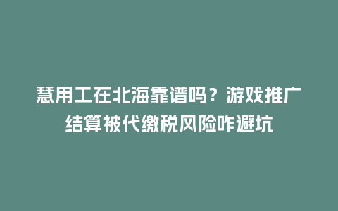 慧用工在北海靠谱吗？游戏推广结算被代缴税风险咋避坑