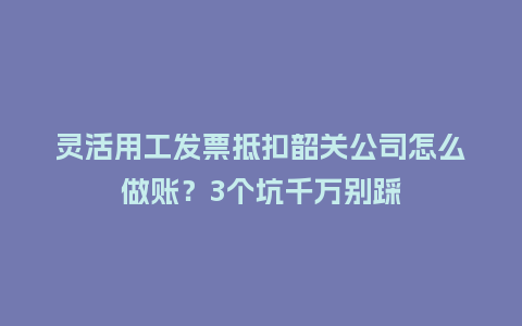 灵活用工发票抵扣韶关公司怎么做账？3个坑千万别踩