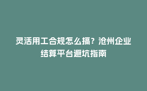 灵活用工合规怎么搞？沧州企业结算平台避坑指南