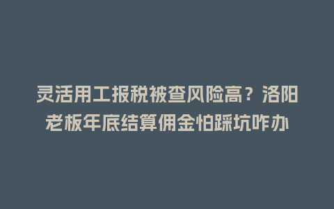 灵活用工报税被查风险高？洛阳老板年底结算佣金怕踩坑咋办