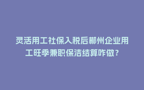 灵活用工社保入税后郴州企业用工旺季兼职保洁结算咋做？