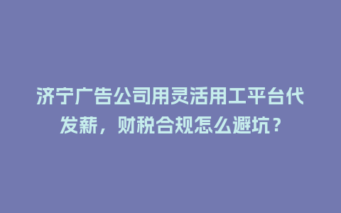 济宁广告公司用灵活用工平台代发薪，财税合规怎么避坑？