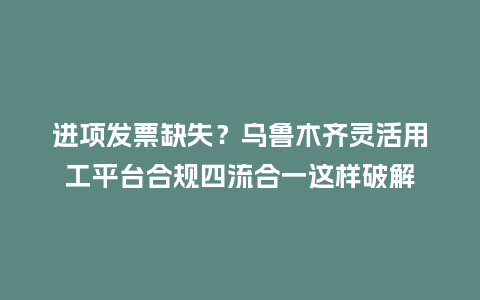 进项发票缺失？乌鲁木齐灵活用工平台合规四流合一这样破解