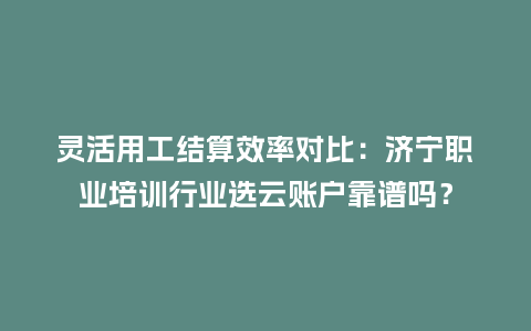 灵活用工结算效率对比：济宁职业培训行业选云账户靠谱吗？