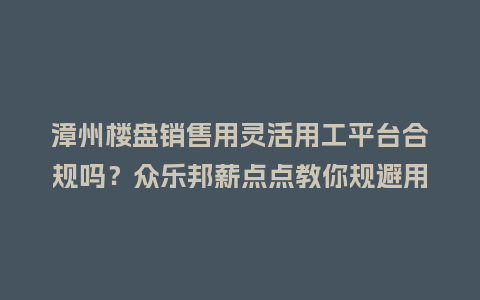 漳州楼盘销售用灵活用工平台合规吗？众乐邦薪点点教你规避用工风险