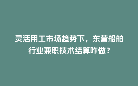 灵活用工市场趋势下，东营船舶行业兼职技术结算咋做？