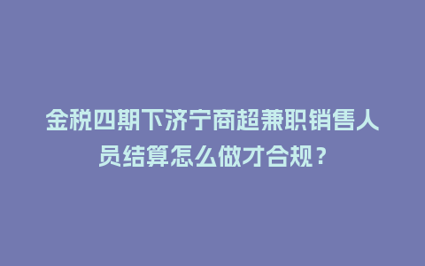 金税四期下济宁商超兼职销售人员结算怎么做才合规?插图 金税四期下济宁商超兼职销售人员结算怎么做才合规?插图