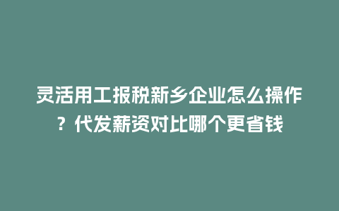 灵活用工报税新乡企业怎么操作？代发薪资对比哪个更省钱