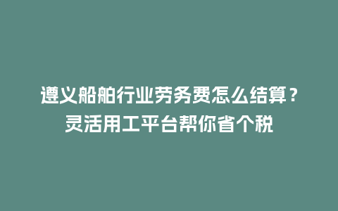 遵义船舶行业劳务费怎么结算?灵活用工平台帮你省个税插图 遵义船舶行业劳务费怎么结算?灵活用工平台帮你省个税插图
