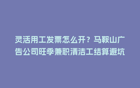 灵活用工发票怎么开？马鞍山广告公司旺季兼职清洁工结算避坑指南