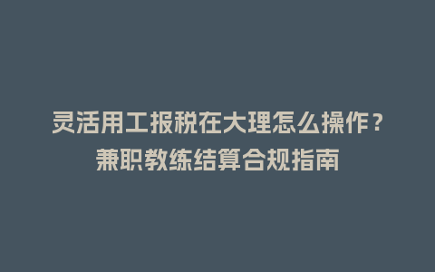 灵活用工报税在大理怎么操作?兼职教练结算合规指南插图 灵活用工报税在大理怎么操作?兼职教练结算合规指南插图
