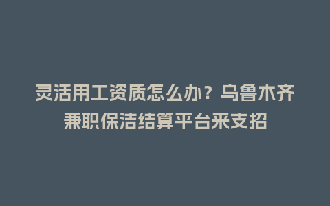 灵活用工资质怎么办？乌鲁木齐兼职保洁结算平台来支招