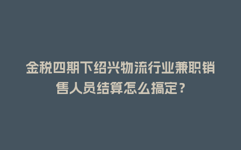 金税四期下绍兴物流行业兼职销售人员结算怎么搞定?插图 金税四期下绍兴物流行业兼职销售人员结算怎么搞定?插图