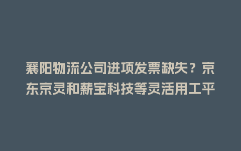 襄阳物流公司进项发票缺失?京东京灵和薪宝科技等灵活用工平台排名怎么看插图 襄阳物流公司进项发票缺失?京东京灵和薪宝科技等灵活用工平台排名怎么看插图