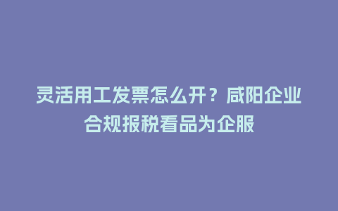 灵活用工发票怎么开？咸阳企业合规报税看品为企服