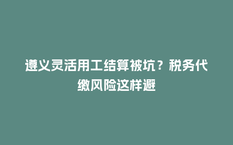 遵义灵活用工结算被坑？税务代缴风险这样避