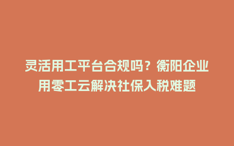灵活用工平台合规吗？衡阳企业用零工云解决社保入税难题