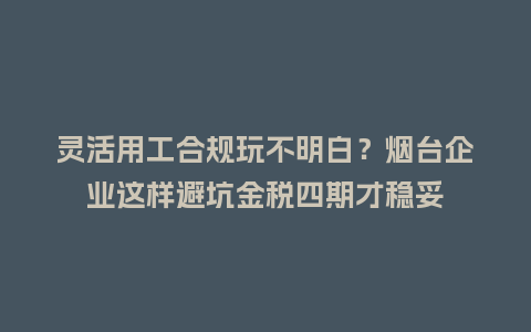 灵活用工合规玩不明白？烟台企业这样避坑金税四期才稳妥