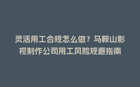 灵活用工合规怎么做？马鞍山影视制作公司用工风险规避指南