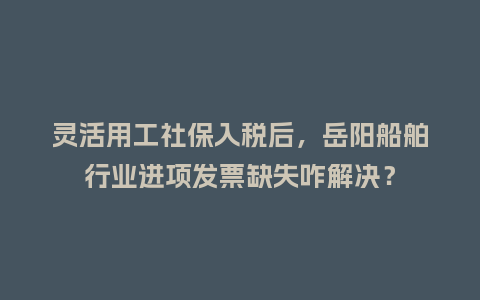 灵活用工社保入税后，岳阳船舶行业进项发票缺失咋解决？