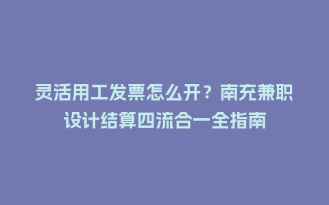 灵活用工发票怎么开？南充兼职设计结算四流合一全指南