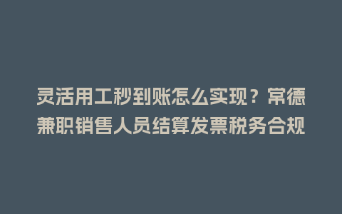 灵活用工秒到账怎么实现？常德兼职销售人员结算发票税务合规指南