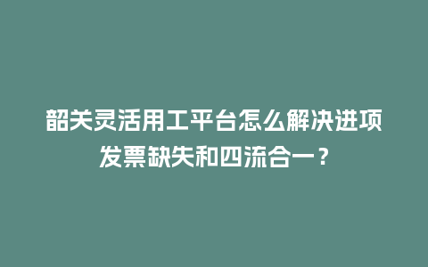 韶关灵活用工平台怎么解决进项发票缺失和四流合一？