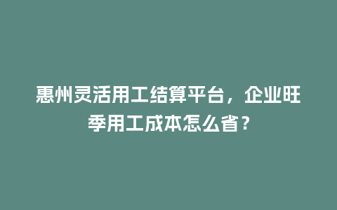 惠州灵活用工结算平台,企业旺季用工成本怎么省?插图 惠州灵活用工结算平台,企业旺季用工成本怎么省?插图