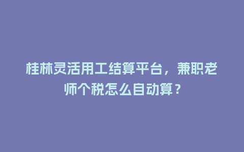 桂林灵活用工结算平台，兼职老师个税怎么自动算？