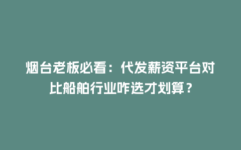 烟台老板必看：代发薪资平台对比船舶行业咋选才划算？