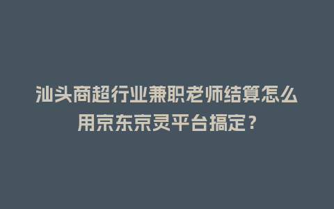 汕头商超行业兼职老师结算怎么用京东京灵平台搞定？