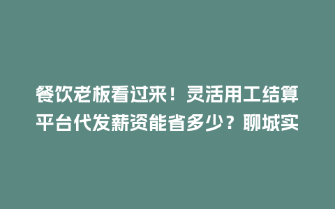 餐饮老板看过来！灵活用工结算平台代发薪资能省多少？聊城实测