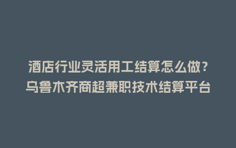 酒店行业灵活用工结算怎么做？乌鲁木齐商超兼职技术结算平台咋选？