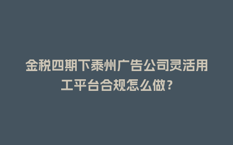 金税四期下泰州广告公司灵活用工平台合规怎么做？
