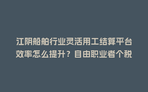 江阴船舶行业灵活用工结算平台效率怎么提升？自由职业者个税咋解决