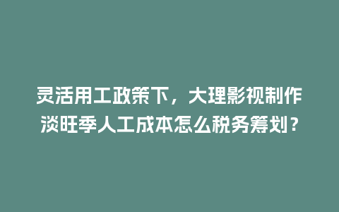 灵活用工政策下，大理影视制作淡旺季人工成本怎么税务筹划？