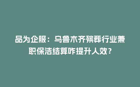 品为企服:乌鲁木齐殡葬行业兼职保洁结算咋提升人效?插图 品为企服:乌鲁木齐殡葬行业兼职保洁结算咋提升人效?插图