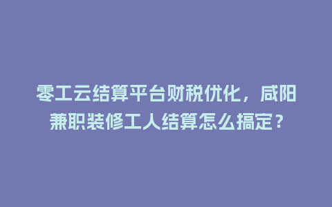 零工云结算平台财税优化,咸阳兼职装修工人结算怎么搞定?插图 零工云结算平台财税优化,咸阳兼职装修工人结算怎么搞定?插图