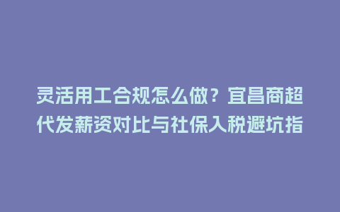 灵活用工合规怎么做？宜昌商超代发薪资对比与社保入税避坑指南