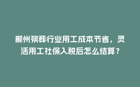 郴州殡葬行业用工成本节省，灵活用工社保入税后怎么结算？