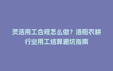 灵活用工合规怎么做？洛阳农耕行业用工结算避坑指南