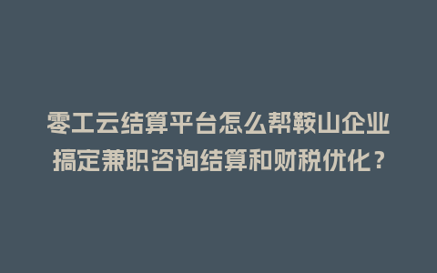零工云结算平台怎么帮鞍山企业搞定兼职咨询结算和财税优化？