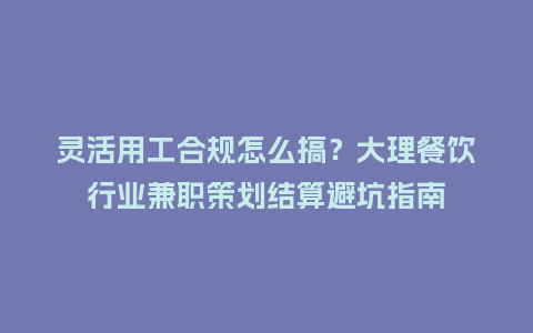 灵活用工合规怎么搞？大理餐饮行业兼职策划结算避坑指南