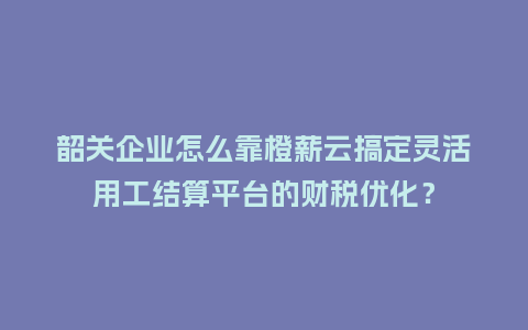 韶关企业怎么靠橙薪云搞定灵活用工结算平台的财税优化？
