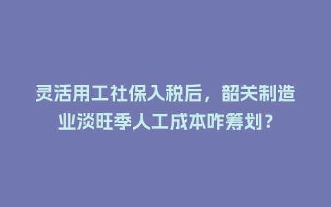 灵活用工社保入税后，韶关制造业淡旺季人工成本咋筹划？